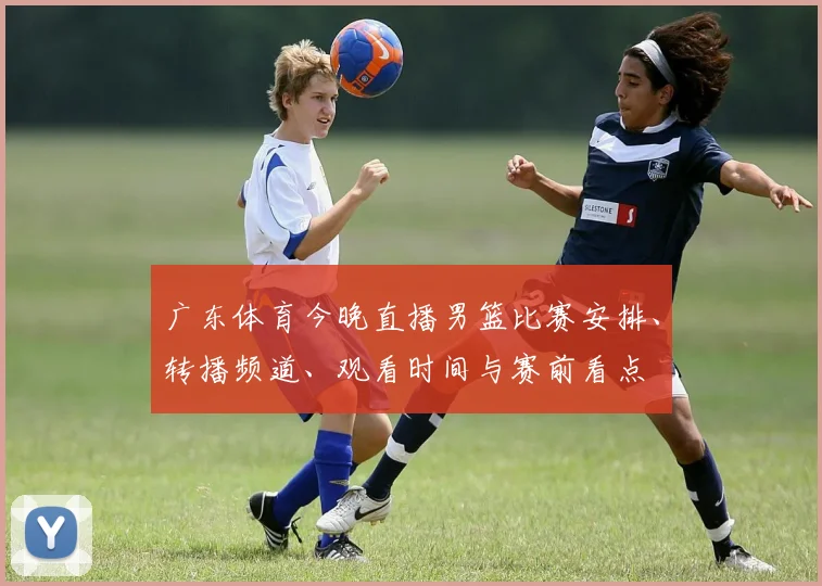 广东体育今晚直播男篮比赛安排、转播频道、观看时间与赛前看点
