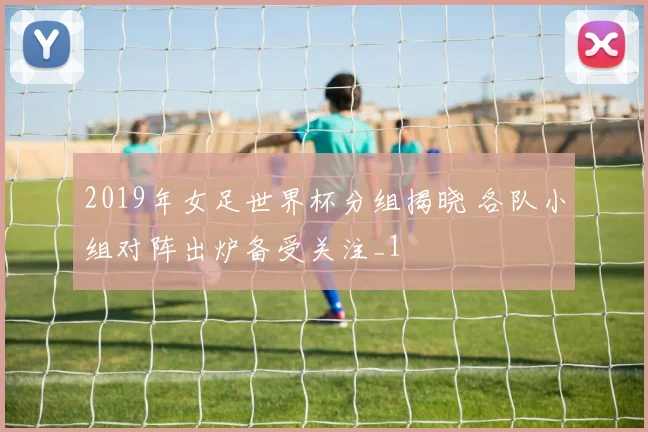 2019年女足世界杯分组揭晓 各队小组对阵出炉备受关注_1