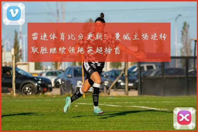 雷速体育比分更新：曼城主场逆转取胜继续领跑英超榜首