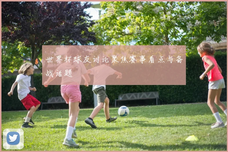 世界杯球友讨论聚焦赛事看点与备战话题