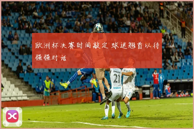 欧洲杯决赛时间敲定 球迷翘首以待强强对话