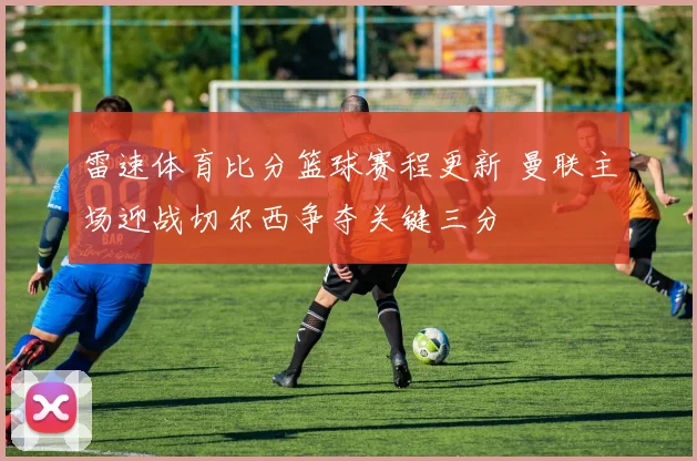 雷速体育比分篮球赛程更新 曼联主场迎战切尔西争夺关键三分