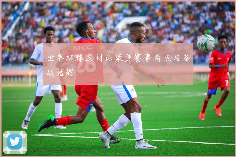 世界杯球友讨论聚焦赛事看点与备战话题