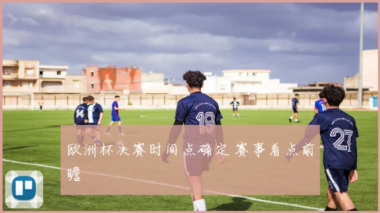 欧洲杯决赛时间点确定 赛事看点前瞻