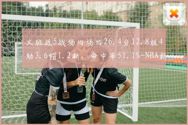 文班近5战场均场均26.4分12.8板4助3.6帽1.2断，命中率51.1%-NBA新闻