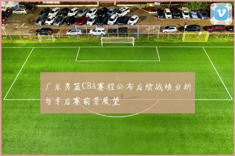 广东男篮CBA赛程公布后续战绩分析与季后赛前景展望