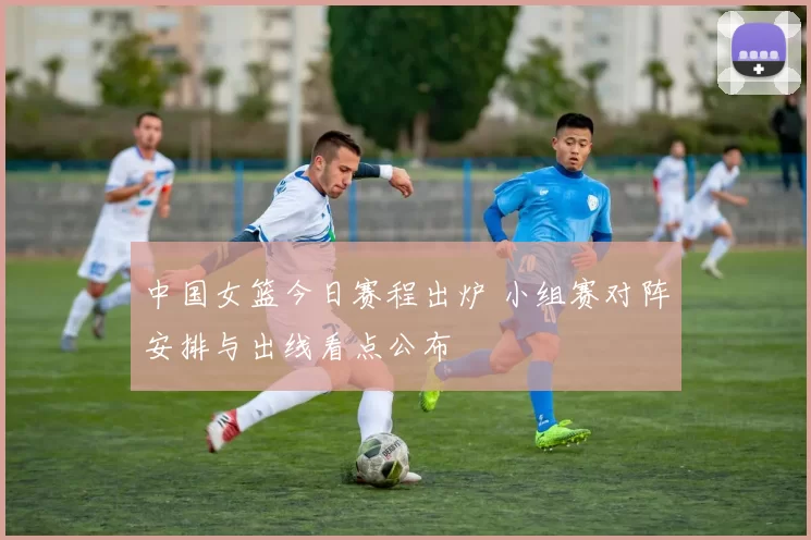 中国女篮今日赛程出炉 小组赛对阵安排与出线看点公布