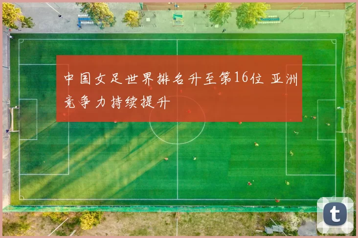 中国女足世界排名升至第16位 亚洲竞争力持续提升