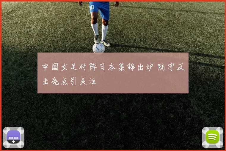 中国女足对阵日本集锦出炉 防守反击亮点引关注