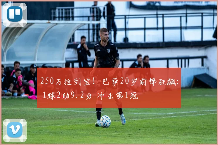 250万捡到宝！巴萨20岁前锋狂飙： 1球2助9.2分 冲击第1冠