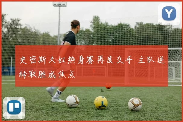 史密斯夫妇热身赛再度交手 主队逆转取胜成焦点