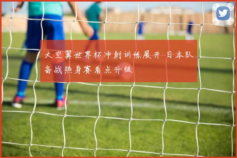 大空翼世界杯冲刺训练展开 日本队备战热身赛看点升级