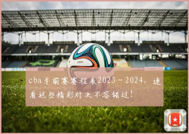 cba季前赛赛程表2023 - 2024，速看这些精彩对决不容错过！