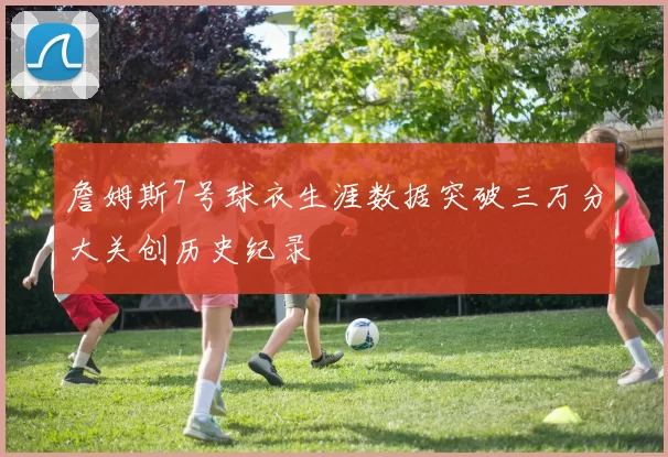 詹姆斯7号球衣生涯数据突破三万分大关创历史纪录