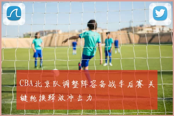 CBA北京队调整阵容备战季后赛 关键轮换释放冲击力