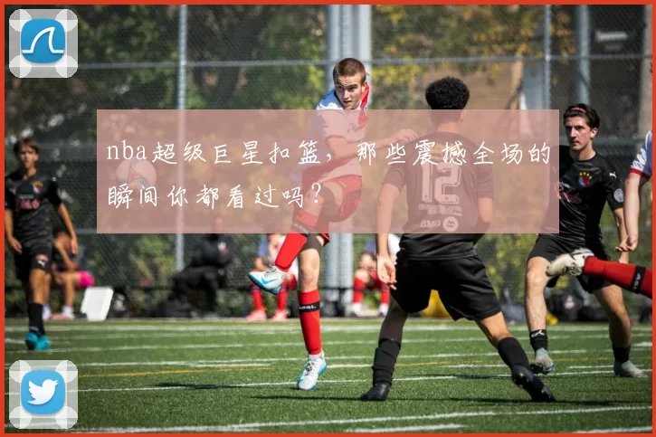 nba超级巨星扣篮，那些震撼全场的瞬间你都看过吗？