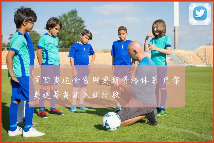 国际奥运会官网更新资格体系 巴黎奥运筹备进入新阶段