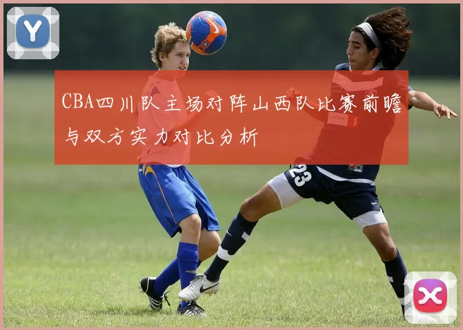 CBA四川队主场对阵山西队比赛前瞻与双方实力对比分析