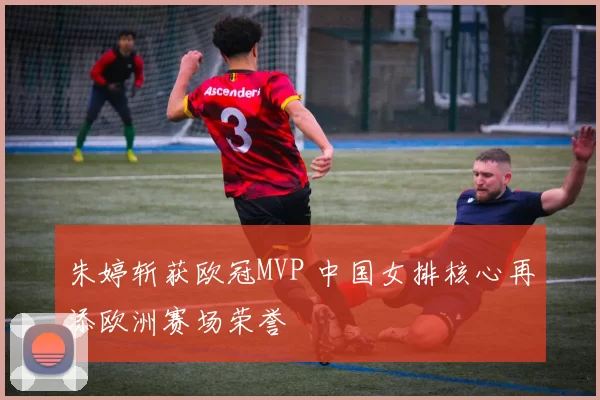 朱婷斩获欧冠MVP 中国女排核心再添欧洲赛场荣誉