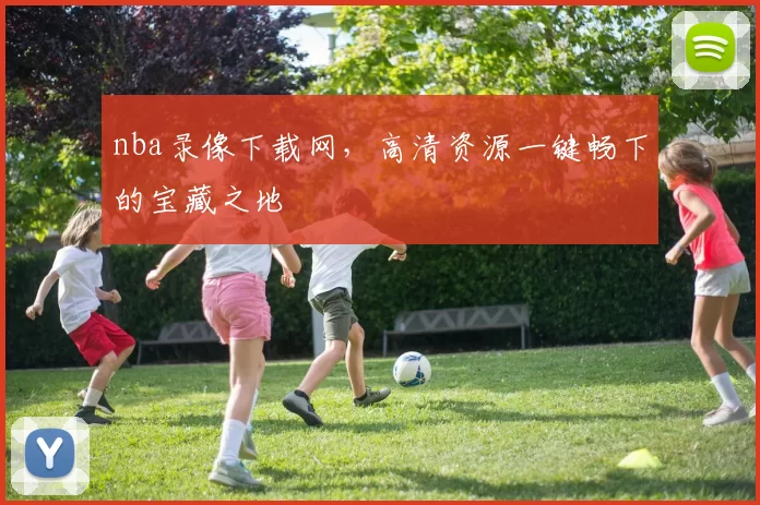 nba录像下载网，高清资源一键畅下的宝藏之地