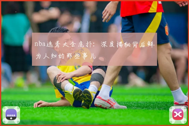 nba选秀大会虎扑：深度揭秘背后鲜为人知的那些事儿