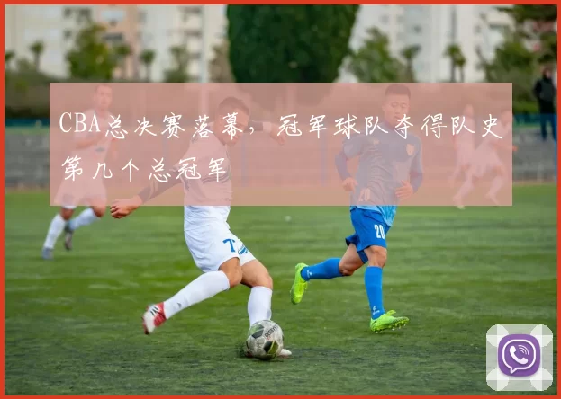 CBA总决赛落幕，冠军球队夺得队史第几个总冠军