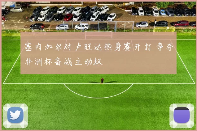 塞内加尔对卢旺达热身赛开打 争夺非洲杯备战主动权
