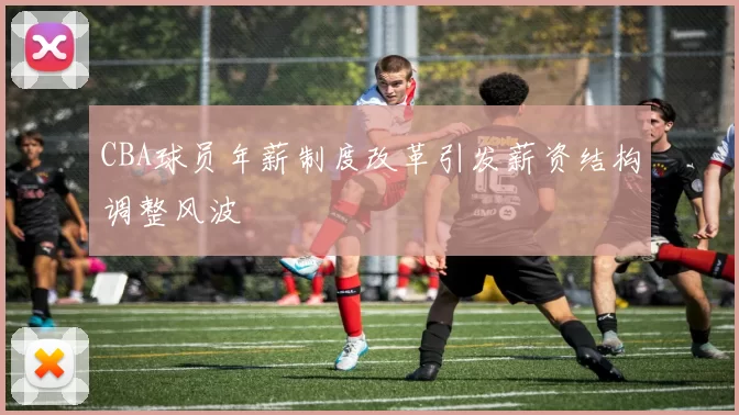 CBA球员年薪制度改革引发薪资结构调整风波