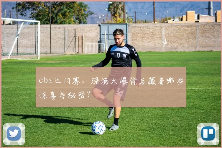 cba江门赛，现场火爆背后藏着哪些惊喜与秘密？