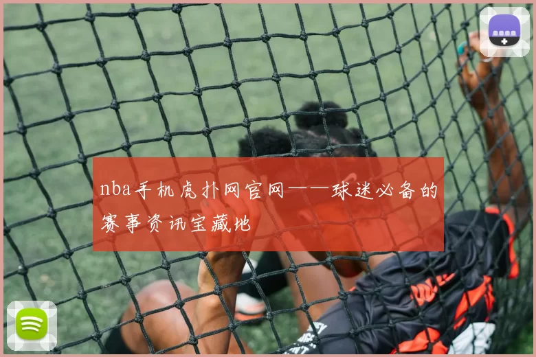 nba手机虎扑网官网——球迷必备的赛事资讯宝藏地