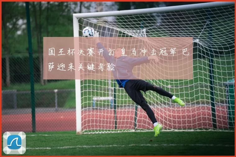 国王杯决赛开打 皇马冲击冠军 巴萨迎来关键考验