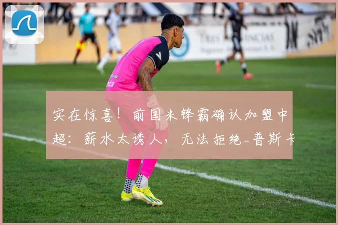 实在惊喜!前国米锋霸确认加盟中超:薪水太诱人,无法拒绝_普斯卡什_欧元_年薪