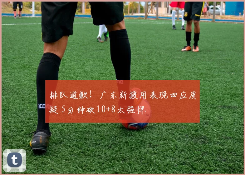 排队道歉！广东新援用表现回应质疑 5分钟砍10+8太强悍