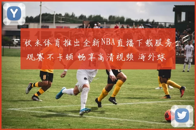 收米体育推出全新NBA直播下载服务 观赛不卡顿 畅享高清视频 海外球迷轻松追赛