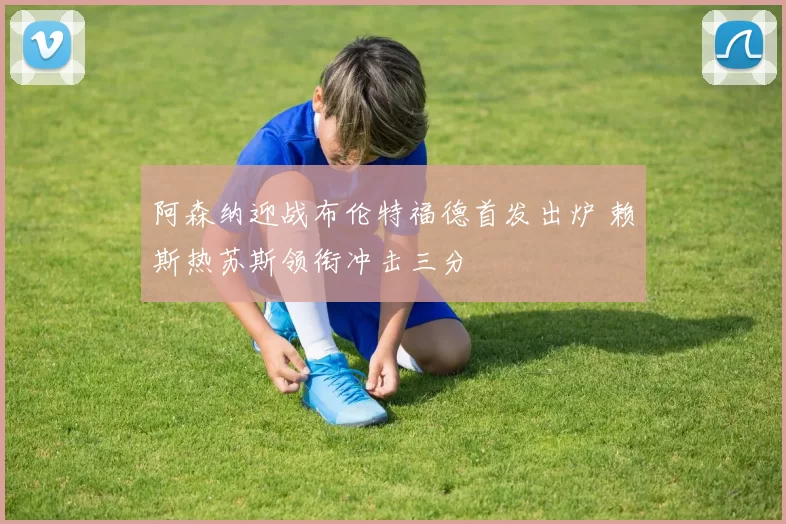 阿森纳迎战布伦特福德首发出炉 赖斯热苏斯领衔冲击三分