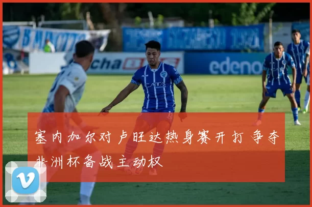 塞内加尔对卢旺达热身赛开打 争夺非洲杯备战主动权