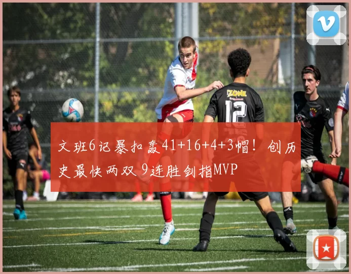 文班6记暴扣轰41+16+4+3帽！创历史最快两双 9连胜剑指MVP
