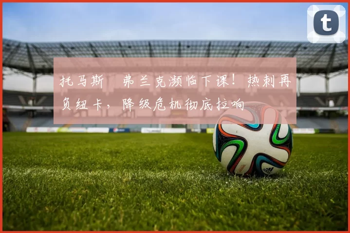 托马斯・弗兰克濒临下课！热刺再负纽卡，降级危机彻底拉响