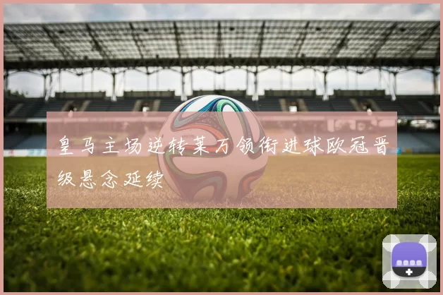 皇马主场逆转莱万领衔进球欧冠晋级悬念延续