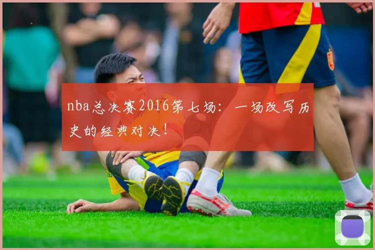 nba总决赛2016第七场：一场改写历史的经典对决！