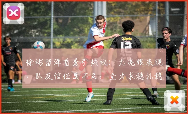 徐彬留洋首秀引热议：无亮眼表现，队友信任度不足，全力求稳扎稳打_比赛_中超_那张