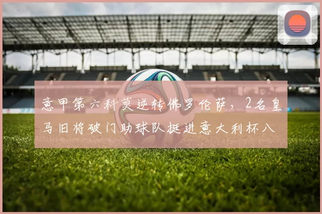 意甲第六科莫逆转佛罗伦萨,2名皇马旧将破门助球队挺进意大利杯八强_比赛_帕斯_罗贝托