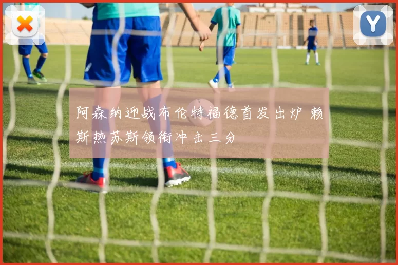 阿森纳迎战布伦特福德首发出炉 赖斯热苏斯领衔冲击三分