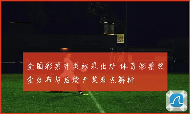 全国彩票开奖结果出炉 体育彩票奖金分布与后续开奖看点解析
