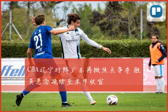 CBA辽宁对阵广东再掀焦点争夺 胜负悬念延续至末节收官