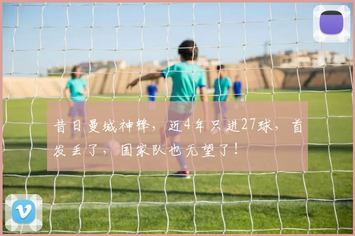 昔日曼城神锋,近4年只进27球,首发丢了,国家队也无望了!