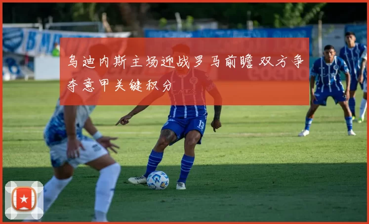 乌迪内斯主场迎战罗马前瞻 双方争夺意甲关键积分