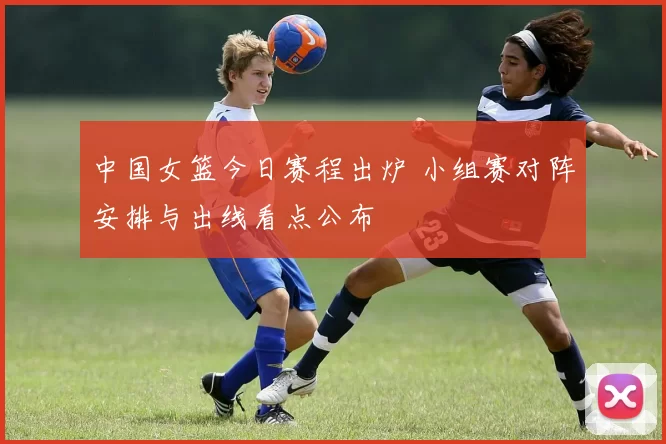 中国女篮今日赛程出炉 小组赛对阵安排与出线看点公布