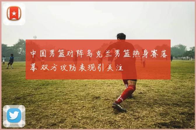 中国男篮对阵乌克兰男篮热身赛落幕 双方攻防表现引关注