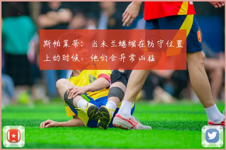 斯帕莱蒂：当米兰蜷缩在防守位置上的时候，他们会异常凶猛